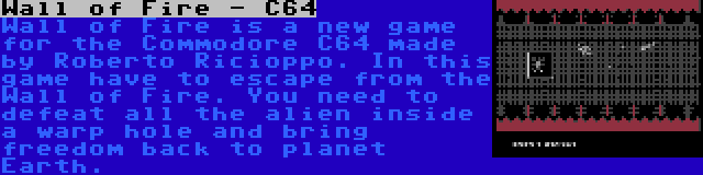 Wall of Fire - C64 | Wall of Fire is a new game for the Commodore C64 made by Roberto Ricioppo. In this game have to escape from the Wall of Fire. You need to defeat all the alien inside a warp hole and bring freedom back to planet Earth.