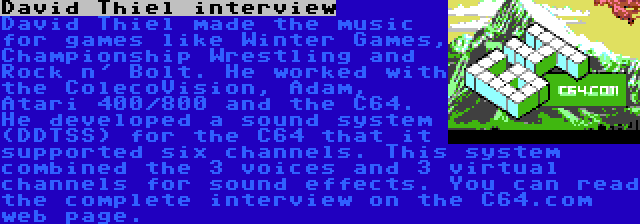 David Thiel interview | David Thiel made the music for games like Winter Games, Championship Wrestling and Rock n' Bolt. He worked with the ColecoVision, Adam, Atari 400/800 and the C64. He developed a sound system (DDTSS) for the C64 that it supported six channels. This system combined the 3 voices and 3 virtual channels for sound effects. You can read the complete interview on the C64.com web page.