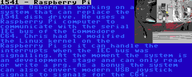 1541 - Raspberry Pi | Chris Osborn is working on a system that can replace the 1541 disk drive. He uses a Raspberry Pi computer to communicate with the serial IEC bus of the Commodore C64. Chris had to modified the Linux kernel on the Raspberry Pi so it can handle the interrupts when the IEC bus was signalling. At the moment the system is an development stage and can only read or write a prg. As a bonus the system can also convert modern USB joystick signals to signals for the C64.