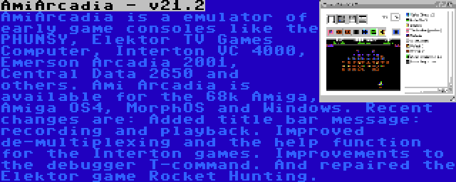 AmiArcadia - v21.2 | AmiArcadia is a emulator of early game consoles like the PHUNSY, Elektor TV Games Computer, Interton VC 4000, Emerson Arcadia 2001, Central Data 2650 and others. Ami Arcadia is available for the 68k Amiga, Amiga OS4, MorphOS and Windows. Recent changes are: Added title bar message: recording and playback. Improved de-multiplexing and the help function for the Interton games. Improvements to the debugger T-command. And repaired the Elektor game Rocket Hunting.