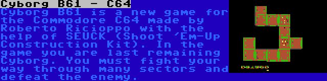 Cyborg B61 - C64 | Cyborg B61 is a new game for the Commodore C64 made by Roberto Ricioppo with the help of SEUCK (Shoot 'Em-Up Construction Kit). In the game you are last remaining Cyborg. You must fight your way through many sectors and defeat the enemy.