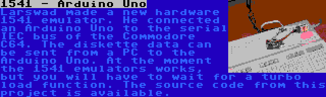 1541 - Arduino Uno | Larswad made a new hardware 1541 emulator. He connected an Arduino Uno to the serial IEC bus of the Commodore C64. The diskette data can be sent from a PC to the Arduino Uno. At the moment the 1541 emulators works, but you will have to wait for a turbo load function. The source code from this project is available.