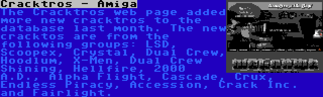 Cracktros - Amiga | The Cracktros web page added more new cracktros to the database last month. The new cracktos are from the following groups: LSD, Scoopex, Crystal, Dual Crew, Hoodlum, X-Men, Dual Crew Shining, Hellfire, 2000 A.D., Alpha Flight, Cascade, Crux, Endless Piracy, Accession, Crack Inc. and Fairlight.