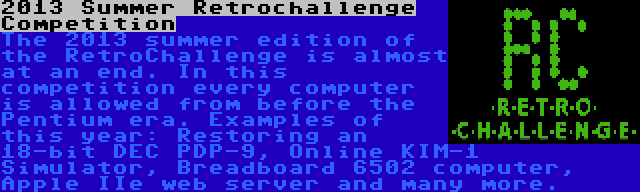 2013 Summer Retrochallenge Competition | The 2013 summer edition of the RetroChallenge is almost at an end. In this competition every computer is allowed from before the Pentium era. Examples of this year: Restoring an 18-bit DEC PDP-9, Online KIM-1 Simulator, Breadboard 6502 computer, Apple IIe web server and many more.