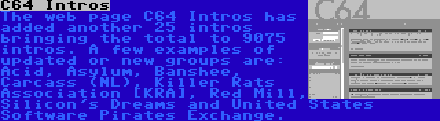 C64 Intros | The web page C64 Intros has added another 25 intros bringing the total to 9075 intros. A few examples of updated or new groups are: Acid, Asylum, Banshee, Carcass (NL), Killer Rats Association [KRA], Red Mill, Silicon's Dreams and United States Software Pirates Exchange.