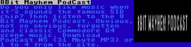 8Bit Mayhem PodCast | Do you only like music when it's sounds the famous SID chip? Then listen to the 8 Bit Mayhem Podcast. Obvious, not so obvious, forgotten and classic Commodore 64 scene music. Download PodCast #5 (31 Mbyte MP3) or 1 to 4 from the site.