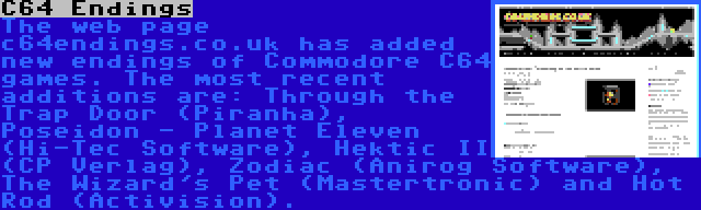 C64 Endings | The web page c64endings.co.uk has added new endings of Commodore C64 games. The most recent additions are: Through the Trap Door (Piranha), Poseidon - Planet Eleven (Hi-Tec Software), Hektic II (CP Verlag), Zodiac (Anirog Software), The Wizard's Pet (Mastertronic) and Hot Rod (Activision).