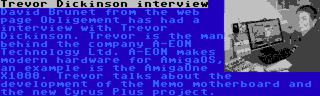 Trevor Dickinson interview | David Brunet from the web page Obligement has had a interview with Trevor Dickinson. Trevor is the man behind the company A-EON Technology Ltd. A-EON makes modern hardware for AmigaOS, an example is the AmigaOne X1000. Trevor talks about the development of the Nemo motherboard and the new Cyrus Plus project.