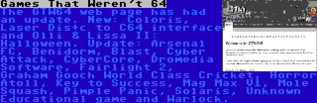 Games That Weren't 64 | The GTW64 web page has had an update. New: Coloris, Laser Dis+c to C64 interface and Olli & Lissa II: Halloween. Update: Arsenal FC, Benidorm, Blast, Cyber Attack, CyberCore, Dromedia Software, Fairlight 2, Graham Gooch World Class Cricket, Horror Atoll, Key to Success, Mag Max V1, Mole Squash, Pimple Panic, Solaris, Unknown Educational game and Warlock.