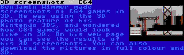 3D screenshots - C64 | Benjamin Wimmer made screenshots of C64 games in 3D. He was using the 3D photo feature of his Nintendo 3DS, and wondered how C64 games would look like in 3D. On his web page you can see the results of his 3D screenshots. You can also download the pictures in full colour and 3D.