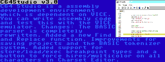 C64Studio v3.0 | C64 Studio is a assembly development environment which is dependent on VICE. You can write assembly code and test this with the VICE emulator. Changes: The BASIC parser is completely rewritten. Added a new Find and Replace function. Improvements for saving projects and the BASIC tokenizer system. Added support for store/load/exec breakpoint types and a button to force hires/multicolor on all characters in Charset Editor.