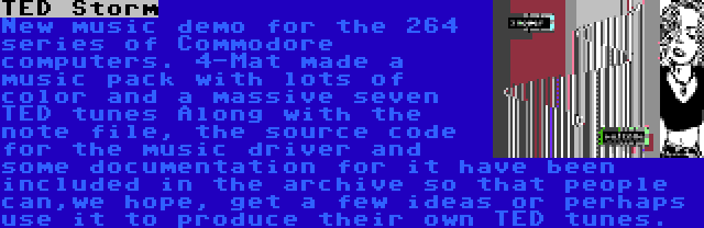 TED Storm | New music demo for the 264 series of Commodore computers. 4-Mat made a music pack with lots of color and a massive seven TED tunes Along with the note file, the source code for the music driver and some documentation for it have been included in the archive so that people can,we hope, get a few ideas or perhaps use it to produce their own TED tunes.