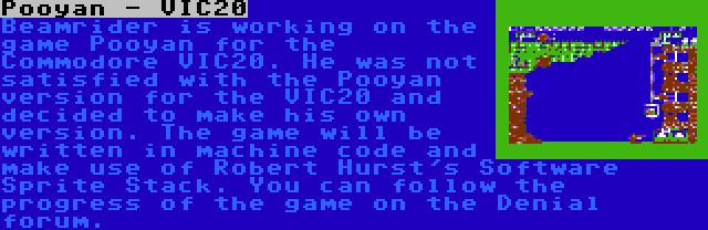 Pooyan - VIC20 | Beamrider is working on the game Pooyan for the Commodore VIC20. He was not satisfied with the Pooyan version for the VIC20 and decided to make his own version. The game will be written in machine code and make use of Robert Hurst's Software Sprite Stack. You can follow the progress of the game on the Denial forum.