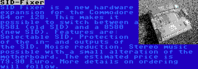 SID-Fixer | SID Fixer is a new hardware expansion for the Commodore 64 or 128. This makes it possible to switch between a 6581 (old SID) and a 8580 (new SID). Features are: Selectable SID, Protection of the in- and outputs of the SID. Noise reduction. Stereo music possible with a small alteration of the motherboard. The estimated price is 79.90 Euro. More details on ordering will follow.