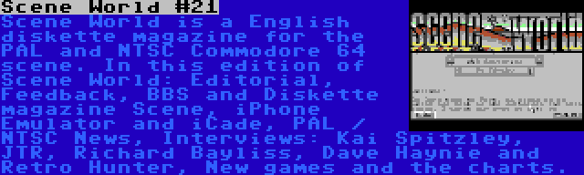 Scene World #21 | Scene World is a English diskette magazine for the PAL and NTSC Commodore 64 scene. In this edition of Scene World: Editorial, Feedback, BBS and Diskette magazine Scene, iPhone Emulator and iCade, PAL / NTSC News, Interviews: Kai Spitzley, JTR, Richard Bayliss, Dave Haynie and Retro Hunter, New games and the charts.