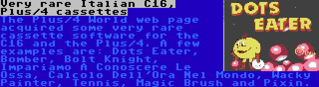 Very rare Italian C16, Plus/4 cassettes | The Plus/4 World web page acquired some very rare cassette software for the C16 and the Plus/4. A few examples are: Dots Eater, Bomber, Bolt Knight, Impariamo A Conoscere Le Ossa, Calcolo Dell'Ora Nel Mondo, Wacky Painter, Tennis, Magic Brush and Pixin.