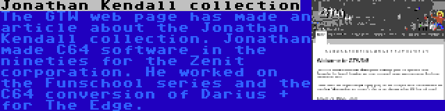 Jonathan Kendall collection | The GTW web page has made an article about the Jonathan Kendall collection. Jonathan made C64 software in the nineties for the Zenit corporation. He worked on the Funschool series and the C64 conversion of Darius + for The Edge.