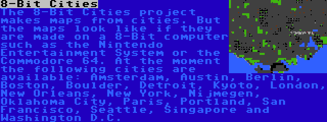 8-Bit Cities | The 8-Bit Cities project makes maps from cities. But the maps look like if they are made on a 8-Bit computer such as the Nintendo Entertainment System or the Commodore 64. At the moment the following cities are available: Amsterdam, Austin, Berlin, Boston, Boulder, Detroit, Kyoto, London, New Orleans, New York, Nijmegen, Oklahoma City, Paris, Portland, San Francisco, Seattle, Singapore and Washington D.C.