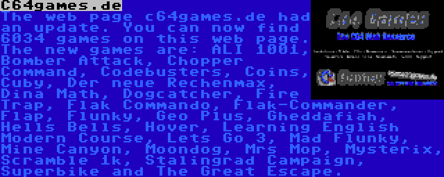 C64games.de | The web page c64games.de had an update. You can now find 6034 games on this web page. The new games are: ALI 1001, Bomber Attack, Chopper Command, Codebusters, Coins, Cuby, Der neue Rechenmax, Dina Math, Dogcatcher, Fire Trap, Flak Commando, Flak-Commander, Flap, Flunky, Geo Plus, Gheddafiah, Hells Bells, Hover, Learning English Modern Course, Lets Go 3, Mad Flunky, Mine Canyon, Moondog, Mrs Mop, Mysterix, Scramble 1k, Stalingrad Campaign, Superbike and The Great Escape.