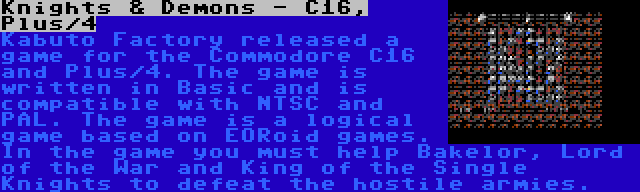 Knights & Demons - C16, Plus/4 | Kabuto Factory released a game for the Commodore C16 and Plus/4. The game is written in Basic and is compatible with NTSC and PAL. The game is a logical game based on EORoid games. In the game you must help Bakelor, Lord of the War and King of the Single Knights to defeat the hostile armies.