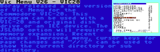 Vic Menu V26 - VIC20 | Boray released a new version of Vic Menu for the Commodore VIC-20. This program can be used with a VIC-20 and original disk drive or an IEC device. The JSLOAD option will require a memory expansion. Recent changes: Improved menu, cursor keys for page changes and //:S can be used to show the current directory or sub directory.