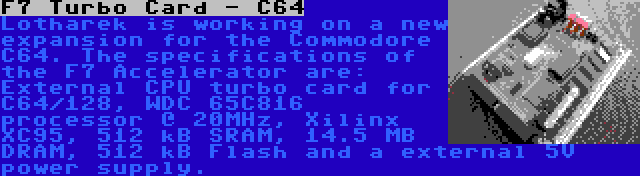 F7 Turbo Card - C64 | Lotharek is working on a new expansion for the Commodore C64. The specifications of the F7 Accelerator are: External CPU turbo card for C64/128, WDC 65C816 processor @ 20MHz, Xilinx XC95, 512 kB SRAM, 14.5 MB DRAM, 512 kB Flash and a external 5V power supply.