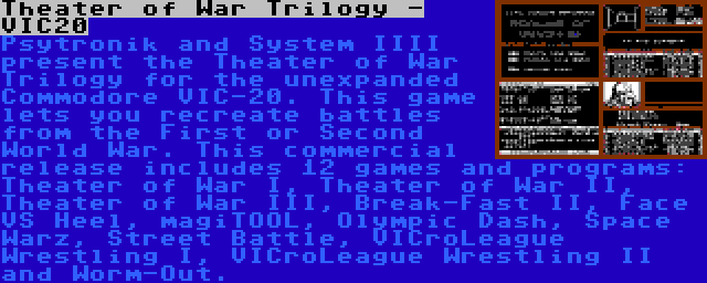 Theater of War Trilogy - VIC20 | Psytronik and System IIII present the Theater of War Trilogy for the unexpanded Commodore VIC-20. This game lets you recreate battles from the First or Second World War. This commercial release includes 12 games and programs: Theater of War I, Theater of War II, Theater of War III, Break-Fast II, Face VS Heel, magiTOOL, Olympic Dash, Space Warz, Street Battle, VICroLeague Wrestling I, VICroLeague Wrestling II and Worm-Out.