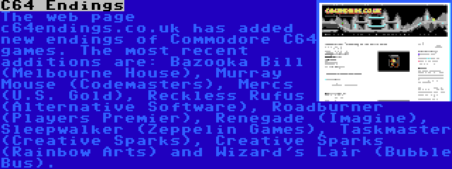 C64 Endings | The web page c64endings.co.uk has added new endings of Commodore C64 games. The most recent additions are: Bazooka Bill (Melbourne House), Murray Mouse (Codemasters), Mercs (U.S. Gold), Reckless Rufus (Alternative Software), Roadburner (Players Premier), Renegade (Imagine), Sleepwalker (Zeppelin Games), Taskmaster (Creative Sparks), Creative Sparks (Rainbow Arts) and Wizard's Lair (Bubble Bus).