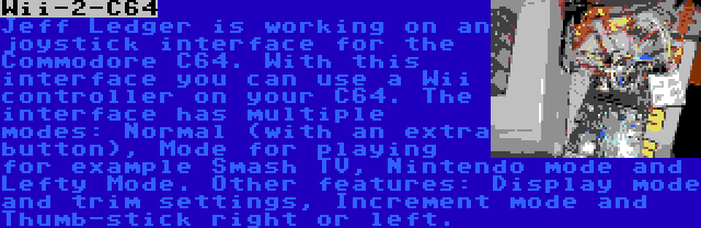 Wii-2-C64 | Jeff Ledger is working on an joystick interface for the Commodore C64. With this interface you can use a Wii controller on your C64. The interface has multiple modes: Normal (with an extra button), Mode for playing for example Smash TV, Nintendo mode and Lefty Mode. Other features: Display mode and trim settings, Increment mode and Thumb-stick right or left.