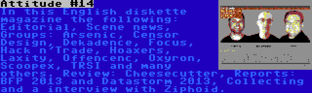 Attitude #14 | In this English diskette magazine the following: Editorial, Scene news, Groups: Arsenic, Censor Design, Dekadence, Focus, Hack n'Trade, Hoaxers, Laxity, Offencenc, Oxyron, Scoopex, TRSI and many others. Review: Cheesecutter, Reports: BFP 2013 and Datastorm 2013, Collecting and a interview with Ziphoid.