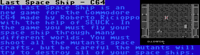 Last Space Ship - C64 | The Last Space Ship is an new game for the Commodore C64 made by Roberto Ricioppo with the help of SEUCK. In the game you must fly your space ship through many different worlds. You must shoot all the mutants space crafts, but be careful the mutants will try to destroy all of your space ships.