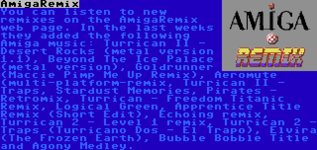 AmigaRemix | You can listen to new remixes on the AmigaRemix web page. In the last weeks they added the following Amiga music: Turrican II - Desert Rocks (metal version 1.1), Beyond The Ice Palace (metal version), Goldrunner (Maccie Pimp Me Up Remix), Aeromute (multi-platform-remix, Turrican II - Traps, Stardust Memories, Pirates - Retromix, Turrican - Freedom Titanic Remix, Logical Green, Apprentice Title Remix (Short Edit), Echoing remix, Turrican 2 - Level 1 remix, Turrican 2 - Traps (Turricano Dos - El Trapo), Elvira (The Frozen Earth), Bubble Bobble Title and Agony Medley.