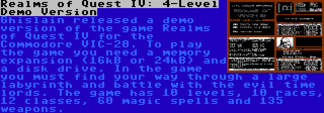 Realms of Quest IV: 4-Level Demo Version | Ghislain released a demo version of the game Realms of Quest IV for the Commodore VIC-20. To play the game you need a memory expansion (16kB or 24kB) and a disk drive. In the game you must find your way through a large labyrinth and battle with the evil time lords. The game has 10 levels, 10 races, 12 classes, 60 magic spells and 135 weapons.