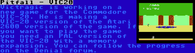 Pitfall - VIC20 | Victragic is working on a new game for the Commodore VIC-20. He is making a VIC-20 version of the Atari 2600 version of the game. If you want to play the game you need an PAL version of the VIC-20 with a memory expansion. You can follow the progress on the Denial forum.