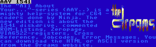 AAY 1541 | The All About Your...-series (AAY..) is a mighty help-system for C64 - coders done by Ninja. The new edition is about the 1541 diskdrive. commented ROM-Listing, Zeropage, VIA6522-registers, Cross Reference, Jobcodes, Error Messages. You can download the HTML or ASCII version from the Dreams website.