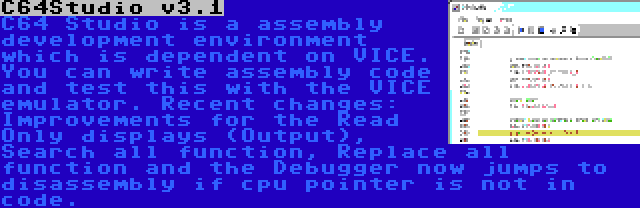 C64Studio v3.1 | C64 Studio is a assembly development environment which is dependent on VICE. You can write assembly code and test this with the VICE emulator. Recent changes: Improvements for the Read Only displays (Output), Search all function, Replace all function and the Debugger now jumps to disassembly if cpu pointer is not in code.