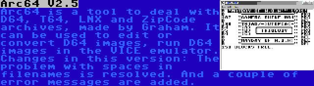 Arc64 V2.5 | Arc64 is a tool to deal with D64, T64, LNX and ZipCode archives, made by Graham. It can be used to edit or convert D64 images, run D64 images in the VICE emulator. Changes in this version: The problem with spaces in filenames is resolved. And a couple of error messages are added.