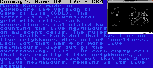 Conway's Game Of Life - C64 | Marek Karcz made an Commodore C64 version of Game of Life (GOL). The screen is a 2 dimensional grid with cells. Each generation is calculated by counting the live neighbours on adjacent cells. The rules are: Death - Each dot that has 1 or no live neighbours dies out of loneliness. Each dot that has 4 or more live neighbours, dies out of the overcrowding. Life - On each empty cell that has exactly 3 live neighbours, a new dot is born. Each dot that has 2 or 3 live neighbours, remains in its live status.