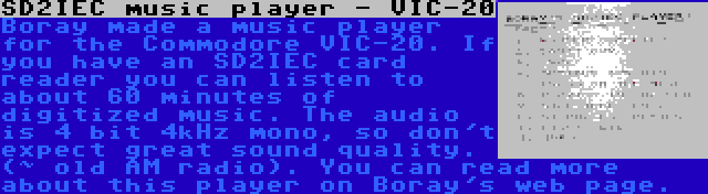 SD2IEC music player - VIC-20 | Boray made a music player for the Commodore VIC-20. If you have an SD2IEC card reader you can listen to about 60 minutes of digitized music. The audio is 4 bit 4kHz mono, so don't expect great sound quality. (~ old AM radio). You can read more about this player on Boray's web page.