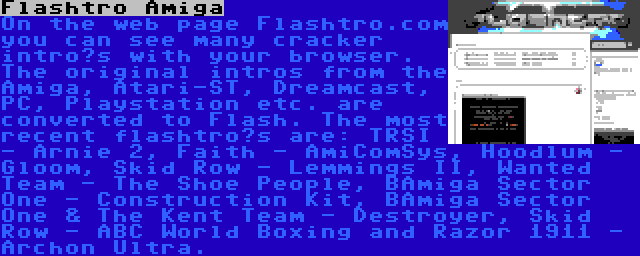 Flashtro Amiga | On the web page Flashtro.com you can see many cracker intro’s with your browser. The original intros from the Amiga, Atari-ST, Dreamcast, PC, Playstation etc. are converted to Flash. The most recent flashtro’s are: TRSI - Arnie 2, Faith - AmiComSys, Hoodlum - Gloom, Skid Row - Lemmings II, Wanted Team - The Shoe People, BAmiga Sector One - Construction Kit, BAmiga Sector One & The Kent Team - Destroyer, Skid Row - ABC World Boxing and Razor 1911 - Archon Ultra.