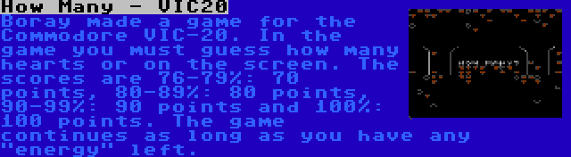 How Many - VIC20 | Boray made a game for the Commodore VIC-20. In the game you must guess how many hearts or on the screen. The scores are 76-79%: 70 points, 80-89%: 80 points, 90-99%: 90 points and 100%: 100 points. The game continues as long as you have any energy left.