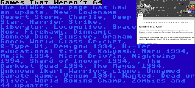 Games That Weren't 64 | The GTW64 web page has had an update. New: Codename Desert Storm, Charlie, Deep Star, Harrier Strike, Liberator, Locomotive, Space Hop, Firehawk, Dinnamic Donkey Duo, Elusive, Graham Gooch World Class Cricket, R-Type V1, Demigod 1994, Hi-Tec educational titles, Kobyashi Naru 1994, Majik 1994, Micro Driv’in, Nightwing 1994, Shard of Inovar 1994, , The Darkest Road 1994, The Magus 1994, Unknown Ikari Warriors clone, Unnamed Karate game, Venom 1994, Wanted: Dead or Alive, World Boxing Champ, Zombies and 44 updates.