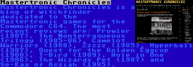 Mastertronic Chronicles | Mastertronic Chronicles is a blog of witchfinder dedicated to the Mastertronic games for the Commodore C64. The most recent reviews are: Prowler (1987), The Nonterraqueous Trilogy (1985-86), Camelot Warriors (1988), Zzzzz (1985), Hyperball (1987), Quest for the Golden Eggcup (1988), T-Bird (1989), Hole in One (1986), The Wizards Pet (1987) and Se-Kaa of Assiah (1985).