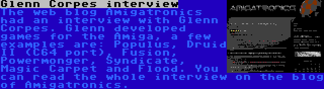 Glenn Corpes interview | The web blog Amigatronics had an interview with Glenn Corpes. Glenn developed games for the Amiga, a few examples are: Populus, Druid II (C64 port), Fusion, Powermonger, Syndicate, Magic Carpet and Flood. You can read the whole interview on the blog of Amigatronics.