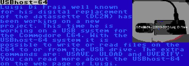 USBhost-64 | Luigi Di Fraia well known for his digital replacement of the datassette (DC2N) has been working on a new project. This time he is working on a USB system for the Commodore C64. With the USBhost-64 system it is possible to write or read files on the C64 to or from the USB drive. The extra commands are: USAVE, ULOAD and UVERIFY. You can read more about the USBhost-64 on the web page of Luigi.