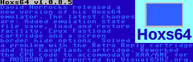 Hoxs64 v1.0.8.5 | David Horrocks released a new version of his Hoxs64 emulator. The latest changes are: Added emulation state file save, load and restore facility, Epyx Fastload cartridge and a screen border hide options. Solved a problem with the Retro Reply cartridge and the EasyFlash cartridge. Reworked the CPU code to accommodate XAA/ANE for a MOS8500 as reported by Visual6502.org.