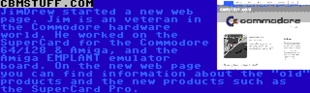 CBMSTUFF.COM | JimDrew started a new web page. Jim is an veteran in the Commodore hardware world. He worked on the SuperCard for the Commodore 64/128 & Amiga, and the Amiga EMPLANT emulator board. On the new web page you can find information about the old products and the new products such as the SuperCard Pro.