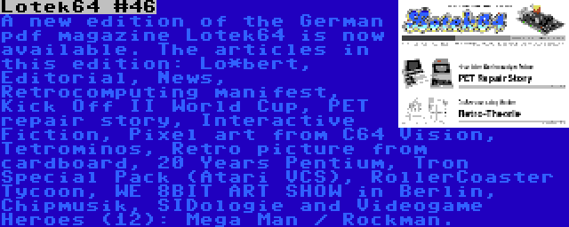 Lotek64 #46 | A new edition of the German pdf magazine Lotek64 is now available. The articles in this edition: Lo*bert, Editorial, News, Retrocomputing manifest, Kick Off II World Cup, PET repair story, Interactive Fiction, Pixel art from C64 Vision, Tetrominos, Retro picture from cardboard, 20 Years Pentium, Tron Special Pack (Atari VCS), RollerCoaster Tycoon, WE 8BIT ART SHOW in Berlin, Chipmusik, SIDologie and Videogame Heroes (12): Mega Man / Rockman.