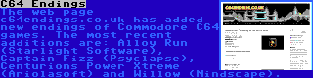 C64 Endings | The web page c64endings.co.uk has added new endings of Commodore C64 games. The most recent additions are: Alloy Run (Starlight Software), Captain Fizz (Psyclapse), Centurions Power Xtreme (Ariolasoft) and Willow (Mindscape).