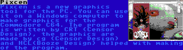 Pixcen | Pixcen is a new graphics tool for the PC. You can use it on a Windows computer to make graphics for the Commodore C64. The program is written by CRT (Censor Design), the graphics are made by cg (Censor Design) and HCL(Booze Design) helped with making of the program.